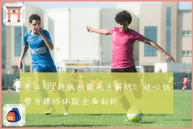 开云APP新版功能亮点解析：核心优势与操作体验全面剖析