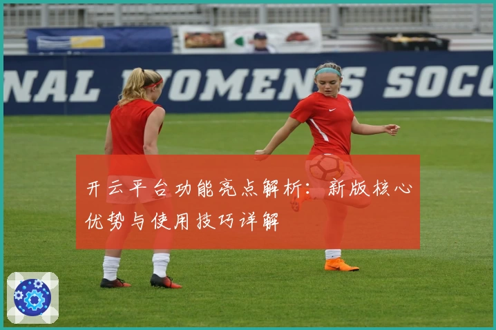 开云平台功能亮点解析：新版核心优势与使用技巧详解