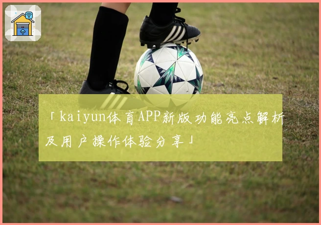 「kaiyun体育APP新版功能亮点解析及用户操作体验分享」