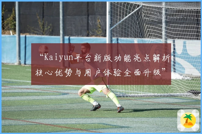 “Kaiyun平台新版功能亮点解析：核心优势与用户体验全面升级”